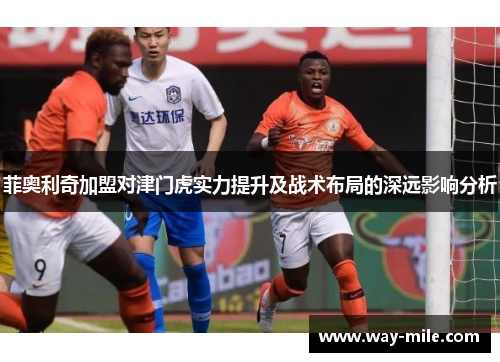 菲奥利奇加盟对津门虎实力提升及战术布局的深远影响分析 菲奥利奇加盟对津门虎实力提升及战术布局的深远影响分析