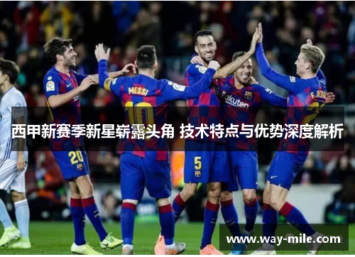 西甲新赛季新星崭露头角 技术特点与优势深度解析 西甲新赛季新星崭露头角 技术特点与优势深度解析
