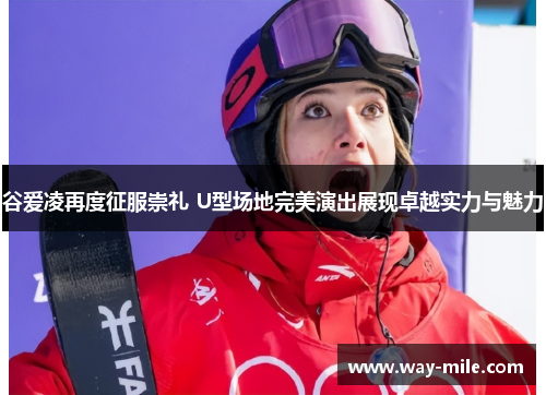 谷爱凌再度征服崇礼 U型场地完美演出展现卓越实力与魅力 谷爱凌再度征服崇礼 U型场地完美演出展现卓越实力与魅力