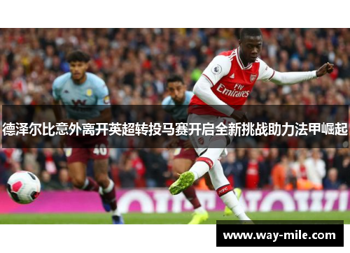 德泽尔比意外离开英超转投马赛开启全新挑战助力法甲崛起